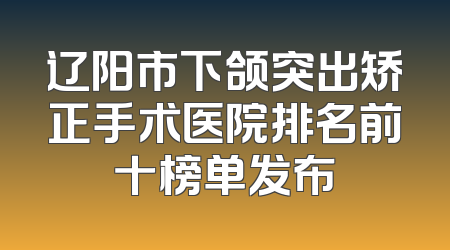 辽阳市下颌突出矫正手术医院排名前十榜单发布