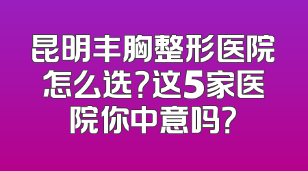 昆明丰胸整形医院怎么选？这5家医院你中意吗？