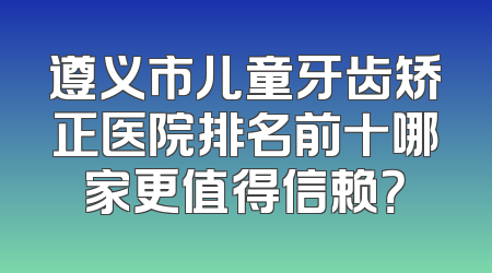 遵义市儿童牙齿矫正医院排名前十哪家更值得信赖？