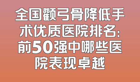 全国颧弓骨降低手术优质医院排名：前50强中哪些医院表现卓越