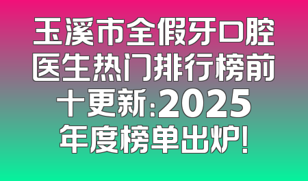 玉溪市全假牙口腔医生热门排行榜前十更新：2025年度榜单出炉！