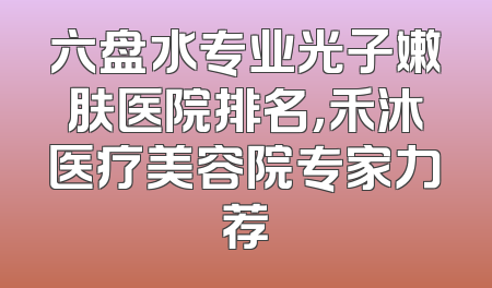 六盘水专业光子嫩肤医院排名，禾沐医疗美容院专家力荐
