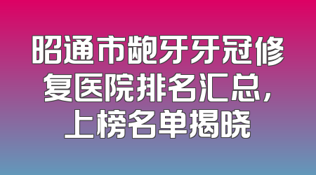 昭通市龅牙牙冠修复医院排名汇总，上榜名单揭晓