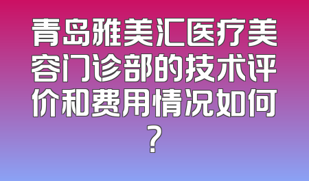 青岛雅美汇医疗美容门诊部的技术评价和费用情况如何？