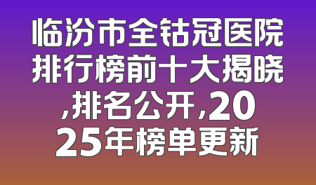 临汾市全钴冠医院排行榜前十大揭晓，排名公开，2025年榜单更新