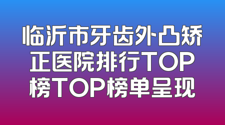 临沂市牙齿外凸矫正医院排行TOP榜TOP榜单呈现