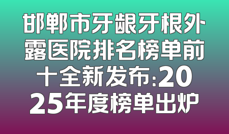 邯郸市牙龈牙根外露医院排名榜单前十全新发布：2025年度榜单出炉