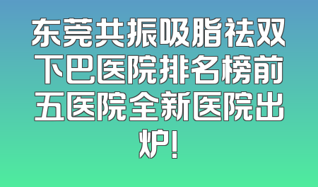 东莞共振吸脂祛双下巴医院排名榜前五医院全新医院出炉!