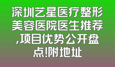 深圳艺星医疗整形美容医院医生推荐，项目优势公开盘点！附地址