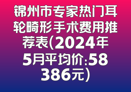锦州市专家热门耳轮畸形手术费用推荐表（2024年5月平均价：58386元）