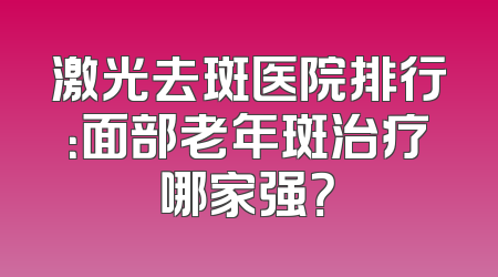 激光去斑医院排行：面部老年斑治疗哪家强？