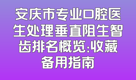 安庆市专业口腔医生处理垂直阻生智齿排名概览：收藏备用指南