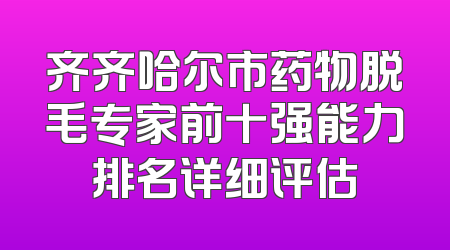 齐齐哈尔市药物脱毛专家前十强能力排名详细评估