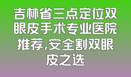 吉林省三点定位双眼皮手术专业医院推荐，安全割双眼皮之选