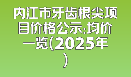 内江市牙齿根尖项目价格公示：均价一览（2025年）