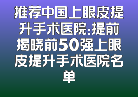推荐中国上眼皮提升手术医院：提前揭晓前50强上眼皮提升手术医院名单