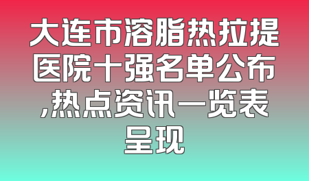 大连市溶脂热拉提医院十强名单公布，热点资讯一览表呈现