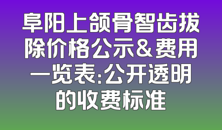 阜阳上颌骨智齿拔除价格公示&费用一览表：公开透明的收费标准