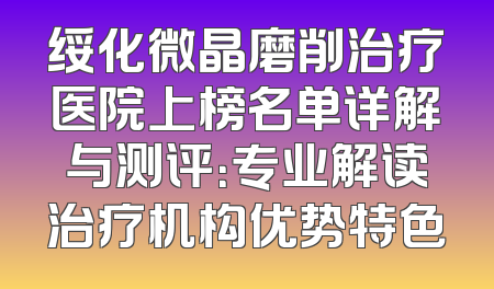 绥化微晶磨削治疗医院上榜名单详解与测评：专业解读治疗机构优势特色