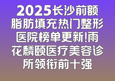 2025长沙前额脂肪填充热门整形医院榜单更新！雨花麟颐医疗美容诊所领衔前十强