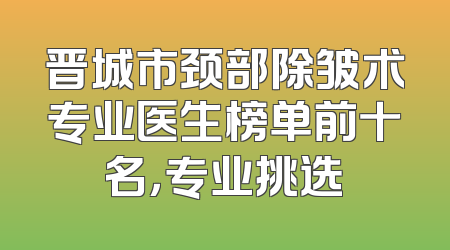 晋城市颈部除皱术专业医生榜单前十名，专业挑选