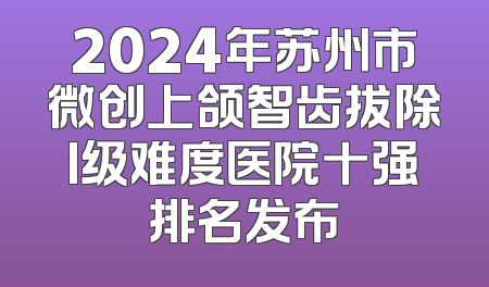 2024年苏州市微创上颌智齿拔除I级难度医院十强排名发布