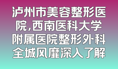 泸州市美容整形医院，西南医科大学附属医院整形外科全城风靡深入了解