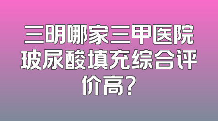 三明哪家三甲医院玻尿酸填充综合评价高？