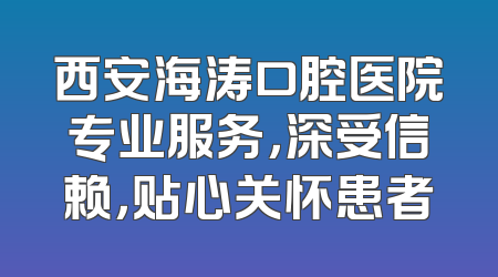 西安海涛口腔医院专业服务，深受信赖，贴心关怀患者