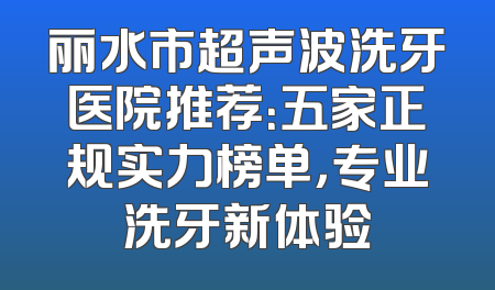 丽水市超声波洗牙医院推荐：五家正规实力榜单，专业洗牙新体验