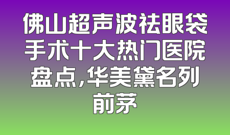 佛山超声波祛眼袋手术十大热门医院盘点，华美黛名列前茅