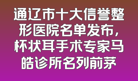 通辽市十大信誉整形医院名单发布，杯状耳手术专家马皓诊所名列前茅
