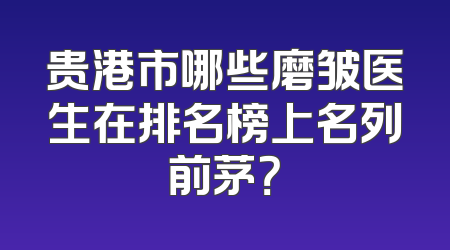 贵港市哪些磨皱医生在排名榜上名列前茅？