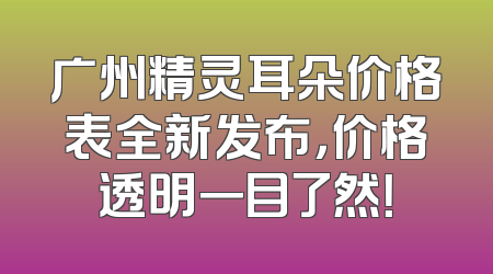 广州精灵耳朵价格表全新发布，价格透明一目了然！