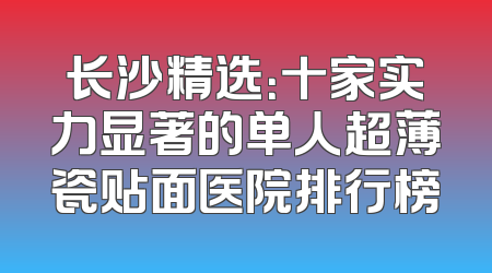 长沙精选：十家实力显著的单人超薄瓷贴面医院排行榜