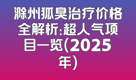 滁州狐臭治疗价格全解析：超人气项目一览（2025年）