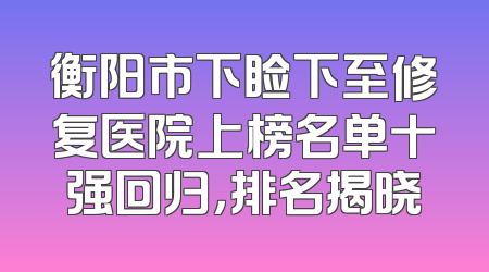 衡阳市下睑下至修复医院上榜名单十强回归，排名揭晓