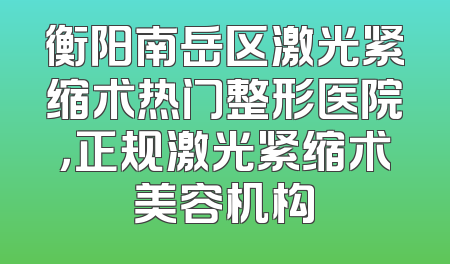 衡阳南岳区激光紧缩术热门整形医院，正规激光紧缩术美容机构
