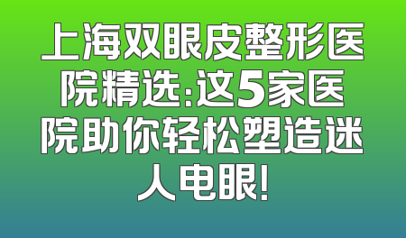 上海双眼皮整形医院精选：这5家医院助你轻松塑造迷人电眼！