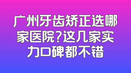 广州牙齿矫正选哪家医院？这几家实力口碑都不错