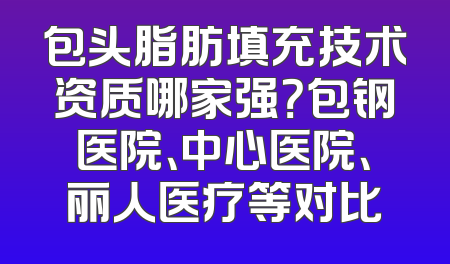 包头脂肪填充技术资质哪家强？包钢医院、中心医院、丽人医疗等对比