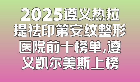 2025遵义热拉提祛印第安纹整形医院前十榜单，遵义凯尔美斯上榜
