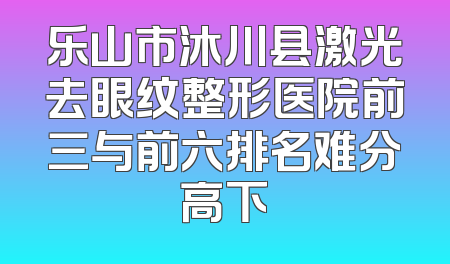 乐山市沐川县激光去眼纹整形医院前三与前六排名难分高下