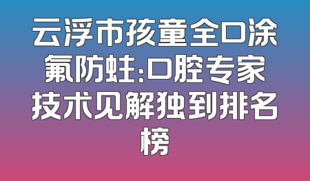 云浮市孩童全口涂氟防蛀：口腔专家技术见解独到排名榜