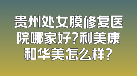 贵州处女膜修复医院哪家好？利美康和华美怎么样？