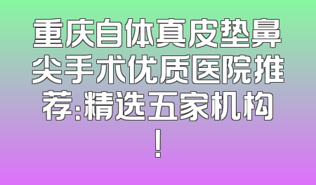 重庆自体真皮垫鼻尖手术优质医院推荐：精选五家机构！
