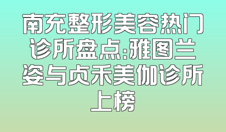 南充整形美容热门诊所盘点：雅图兰姿与贞禾美伽诊所上榜