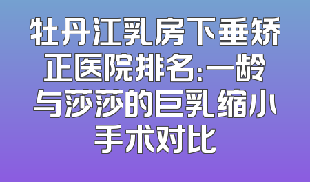 牡丹江乳房下垂矫正医院排名：一龄与莎莎的巨乳缩小手术对比