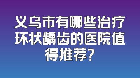 义乌市有哪些治疗环状龋齿的医院值得推荐？