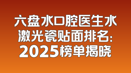 六盘水口腔医生水激光瓷贴面排名：2025榜单揭晓